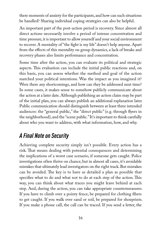 there moments of anxiety for the participants, and how can such situations be handled? Sharing individual coping strategics can also be helpful,  An important part of the post-action period is recovery. Since almost all direct actions necessarily involve a period of intense concentration and time pressure, it i important to allow yourself and your social environment o recover. A mentality of “the fight is my life” docsn’t help anyone, Apart from the cffccts of this mentality on group dynamics,  lack of breaks and recovery phases also limits performance and concentration,  Some time after the action, you can evaluate its political and strategic aspeets. This evaluation can include the initial public reactions and, on this basis, you can assess whether the method and goal of the action matched your political intentions. Was the impact as you imagined it? ‘Were there any shortcomings, and how can they be addressed next time? In some cases, it makes sense to somehow publicly communicate about the action at a later date. Although publishing an action claim may be part of the initial plan, you can always publish an additional explanation later Public communication should distinguish between at least three intended audiences: the “gencral public,” the “dircct public” (.5. through fiyers in the neighborhood), and the “scene public.” I important to think carcfully about who you want to address, with what information, how, and why.  A Final Note on Security  Achieving complete sccurity simply isn’t possible. Every action has a risk. That means dealing with potential consequences and determining the implications of a worst case scenario, if someone gets caught. Police investigations often thrive on chance, but n almost all cases, it’s avoidable mistakes that ultimately lead investigators on the right track. But mistakes can be avoided. The key is to have as detailed a plan as possible that specifies what o do and what not to do at each step of the action. This way, you can think about what traces you might leave behind at cach step. And, during the action, you can take appropriate countermeasures. If you have to climb over  pointy fence, be prepared for clothing fibers to get caught. If you walk over sand or soil, be prepared for shocprints. 1 you make a phone call, the call can be traced. If you send a leteer, the  16 